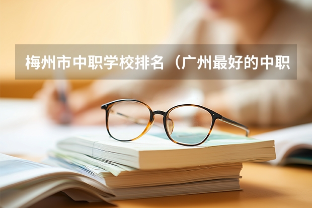 梅州市中职学校排名（广州最好的中职学校及专业排名?）