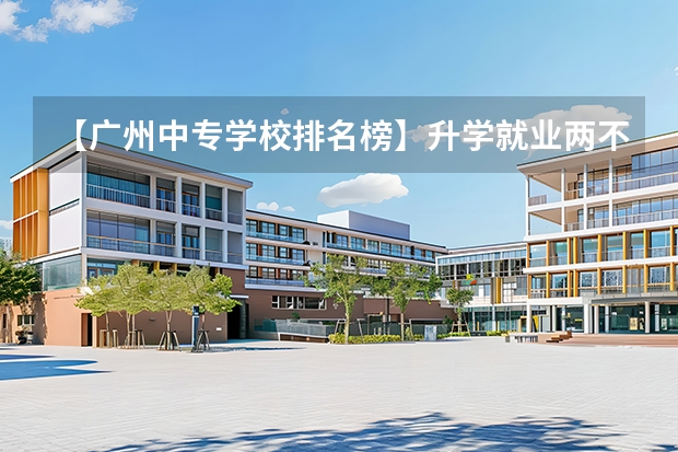 【广州中专学校排名榜】升学就业两不误！（广州中职学校排名榜）