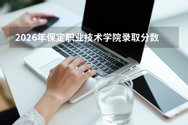 2026年保定职业技术学院录取分数预测：投档线、生活条件与就业数据