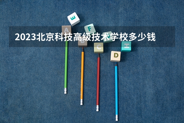 2023北京科技高级技术学校多少钱 北京科技高级技术学校各专业学费收费标准