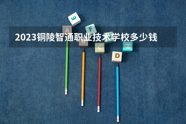2023铜陵智通职业技术学校多少钱 铜陵智通职业技术学校各专业学费收费标准