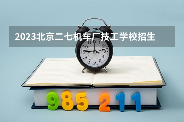 2023北京二七机车厂技工学校招生计划 招生人数是多少(附要求、条件、对象)