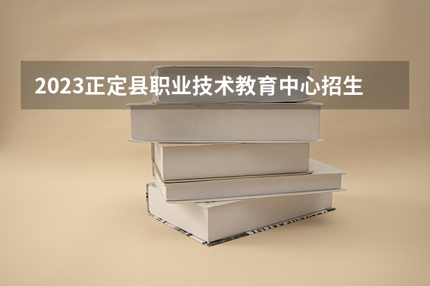 2023正定县职业技术教育中心招生计划 招生人数是多少(附要求、条件、对象)