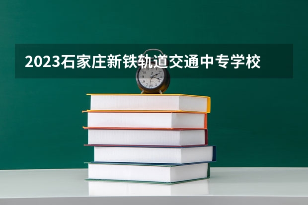 2023石家庄新铁轨道交通中专学校招生计划 招生人数是多少(附要求、条件、对象)