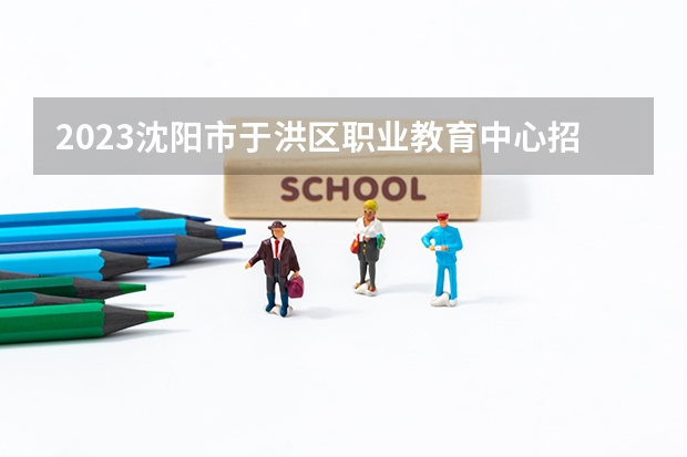 2023沈阳市于洪区职业教育中心招生计划 招生人数是多少(附要求、条件、对象)