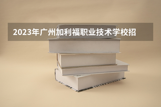 2023年广州加利福职业技术学校招生计划