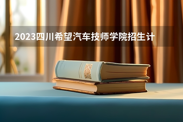 2023四川希望汽车技师学院招生计划 招生人数是多少(附要求、条件、对象)