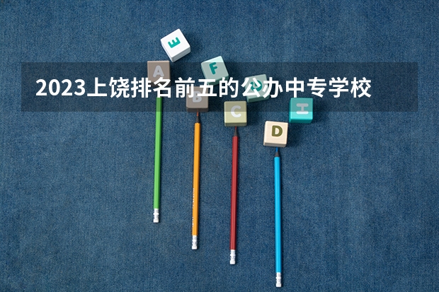 2023上饶排名前五的公办中专学校名单
