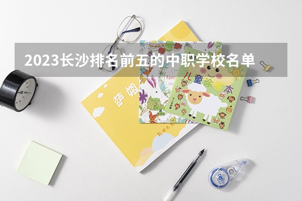 2023长沙排名前五的中职学校名单