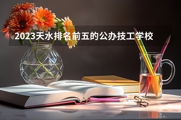 2023天水排名前五的公办技工学校名单