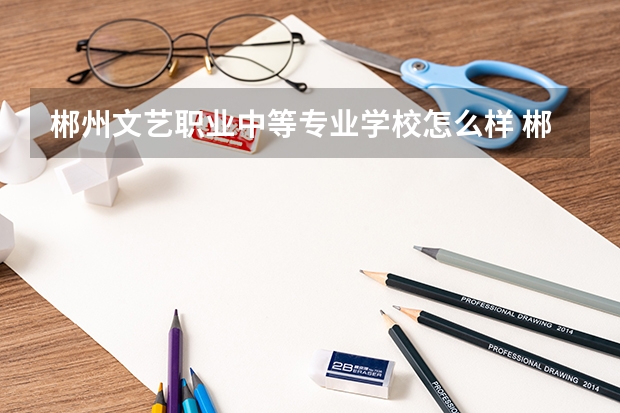 郴州文艺职业中等专业学校怎么样 郴州文艺职业中等专业学校开学时间