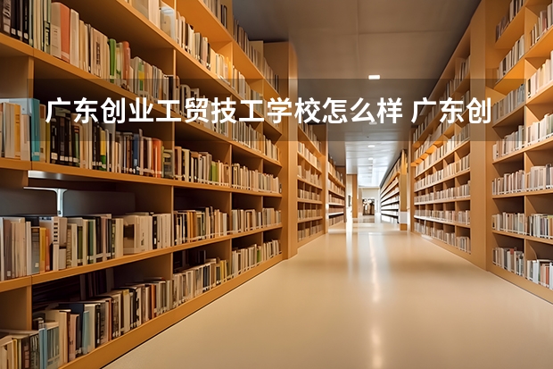 广东创业工贸技工学校怎么样 广东创业工贸技工学校开学时间