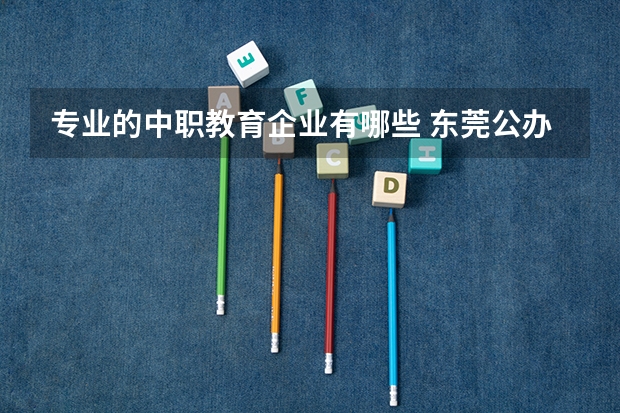 专业的中职教育企业有哪些 东莞公办中职学校有哪些