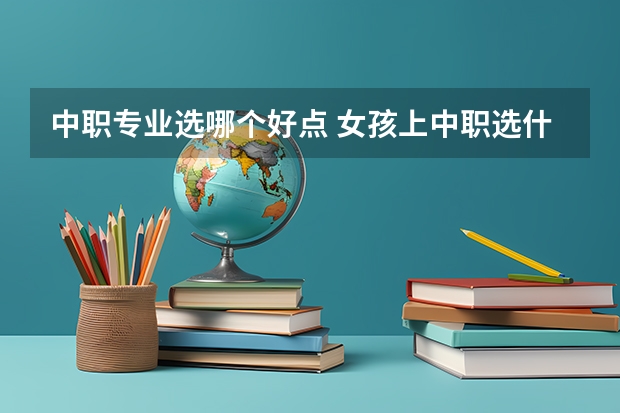 中职专业选哪个好点 女孩上中职选什么专业好
