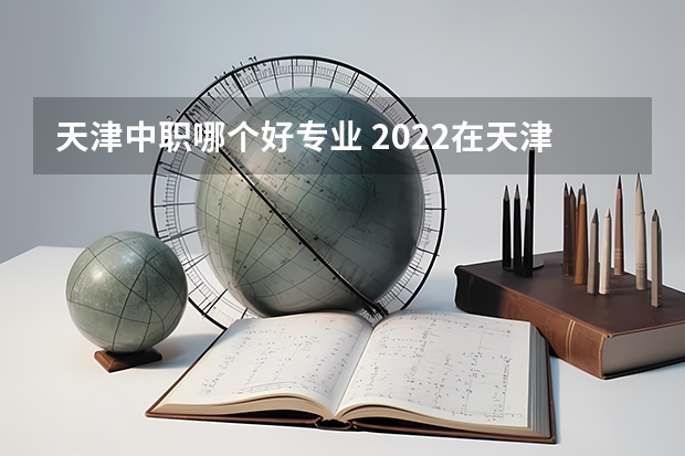 天津中职哪个好专业 2022在天津中专技校学什么专业前景好?