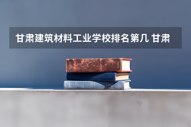 甘肃建筑材料工业学校排名第几 甘肃建筑材料工业学校学费多少