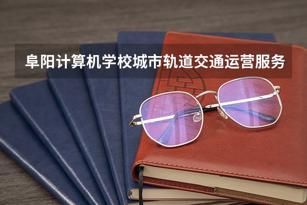 阜阳计算机学校城市轨道交通运营服务学习课程以及专业能力有哪些