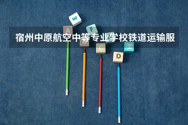 宿州中原航空中等专业学校铁道运输服务学习课程以及专业能力有哪些