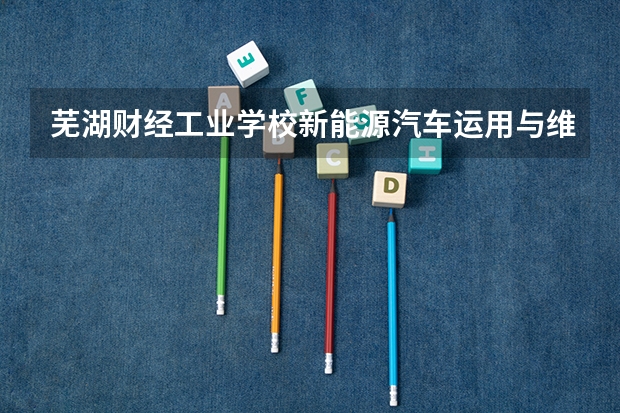 芜湖财经工业学校新能源汽车运用与维修学习课程以及专业能力有哪些