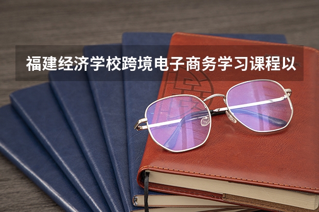 福建经济学校跨境电子商务学习课程以及专业能力有哪些