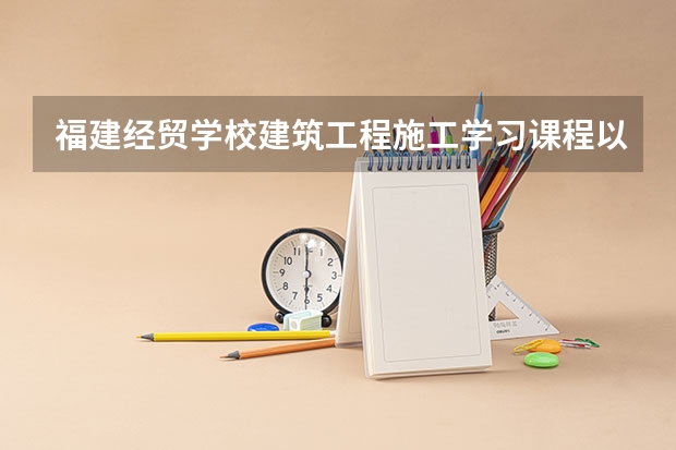 福建经贸学校建筑工程施工学习课程以及专业能力有哪些