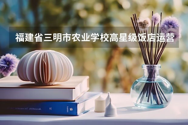 福建省三明市农业学校高星级饭店运营与管理学习课程以及专业能力有哪些