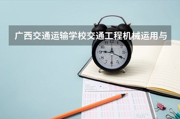 广西交通运输学校交通工程机械运用与维修学习课程以及专业能力有哪些