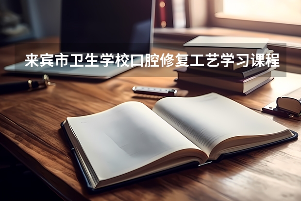 来宾市卫生学校口腔修复工艺学习课程以及专业能力有哪些